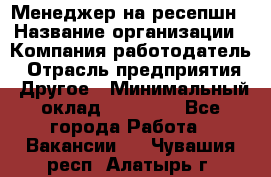 Менеджер на ресепшн › Название организации ­ Компания-работодатель › Отрасль предприятия ­ Другое › Минимальный оклад ­ 18 000 - Все города Работа » Вакансии   . Чувашия респ.,Алатырь г.